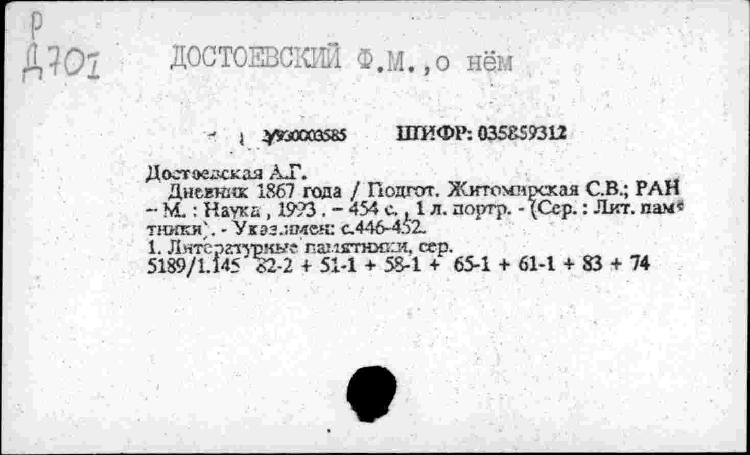 ﻿р
Д?07 ДОСТОЕВСКИЙ Ф.М.,о нём
- I УШЯ3585 ШИФР: 035859312
А .Г\
Дневтеж 1867 года / Гюдгот. Житомирская С.В.; РАН - М.: Наука , 1993 . - 454 с.. 1 л. портр. - (Сер.: Лит. нам« тюппС. -'Указ.имен: с.446-452.
1. Литературные паштопеи, сер.
5189/1.145 32-2 + 51-1 + 58-1 + 65-1 + 61-1 + 83 + 74